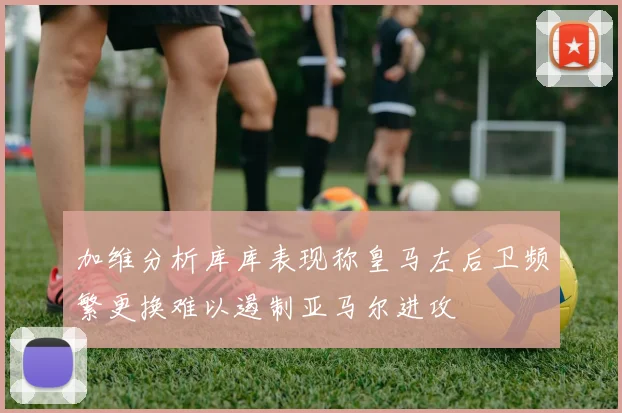 加维分析库库表现称皇马左后卫频繁更换难以遏制亚马尔进攻