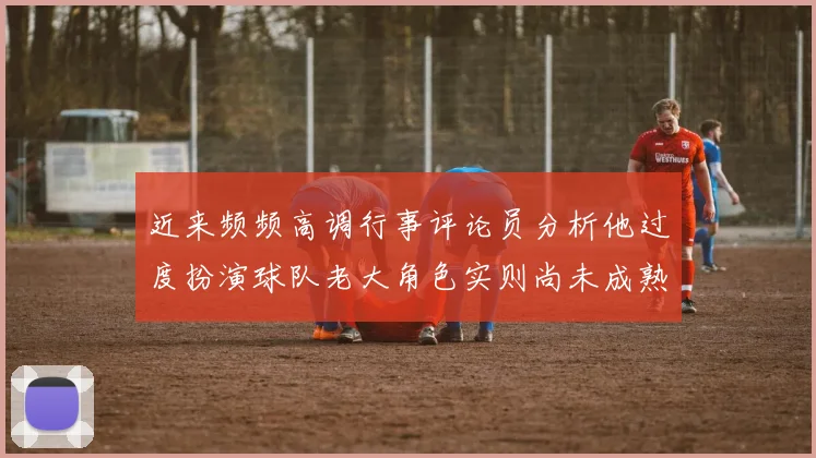 近来频频高调行事评论员分析他过度扮演球队老大角色实则尚未成熟