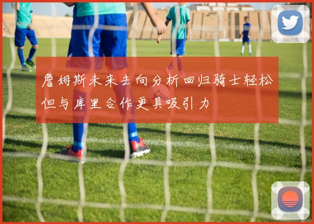 詹姆斯未来去向分析回归骑士轻松但与库里合作更具吸引力