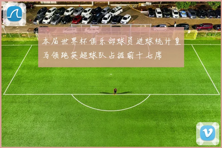 本届世界杯俱乐部球员进球统计皇马领跑英超球队占据前十七席