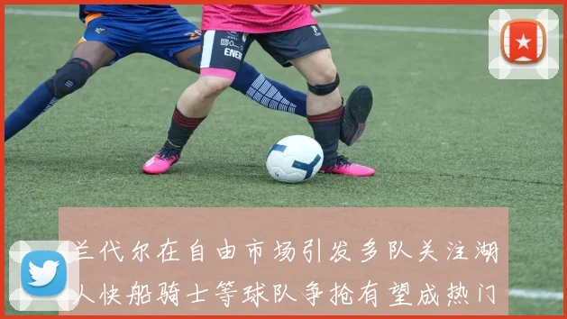 兰代尔在自由市场引发多队关注湖人快船骑士等球队争抢有望成热门球员
