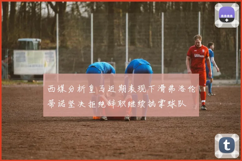 西媒分析皇马近期表现下滑弗洛伦蒂诺坚决拒绝辞职继续执掌球队