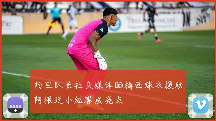 约旦队长社交媒体晒梅西球衣援助阿根廷小组赛成亮点