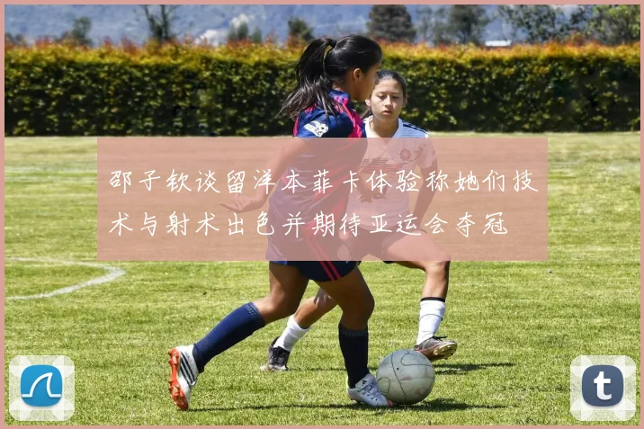 邵子钦谈留洋本菲卡体验称她们技术与射术出色并期待亚运会夺冠