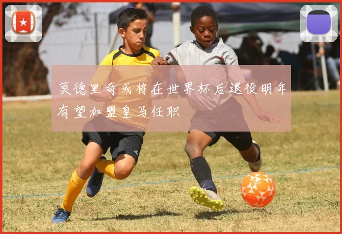 莫德里奇或将在世界杯后退役明年有望加盟皇马任职