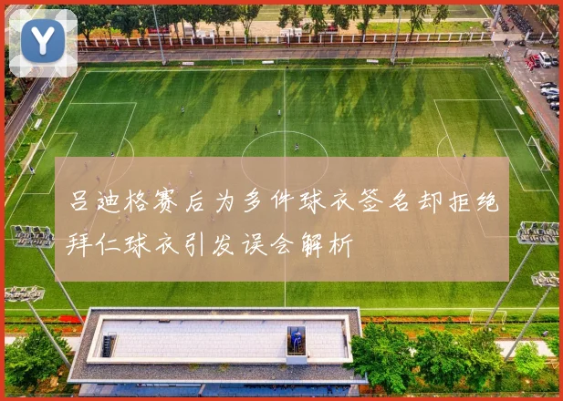 吕迪格赛后为多件球衣签名却拒绝拜仁球衣引发误会解析