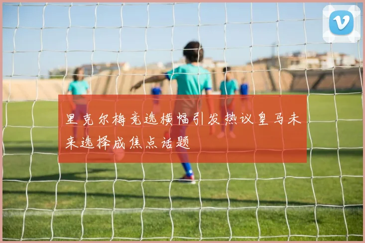 里克尔梅竞选横幅引发热议皇马未来选择成焦点话题