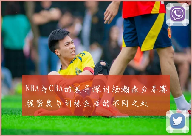 NBA与CBA的差异探讨杨瀚森分享赛程密度与训练生活的不同之处