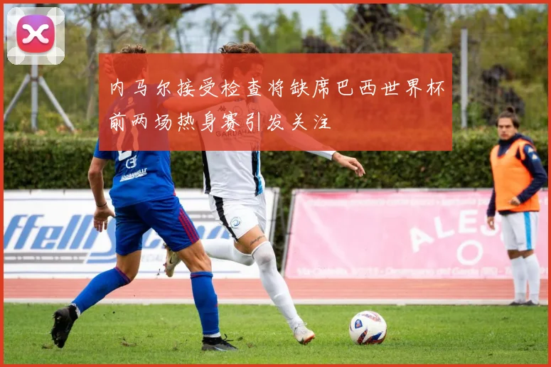 内马尔接受检查将缺席巴西世界杯前两场热身赛引发关注