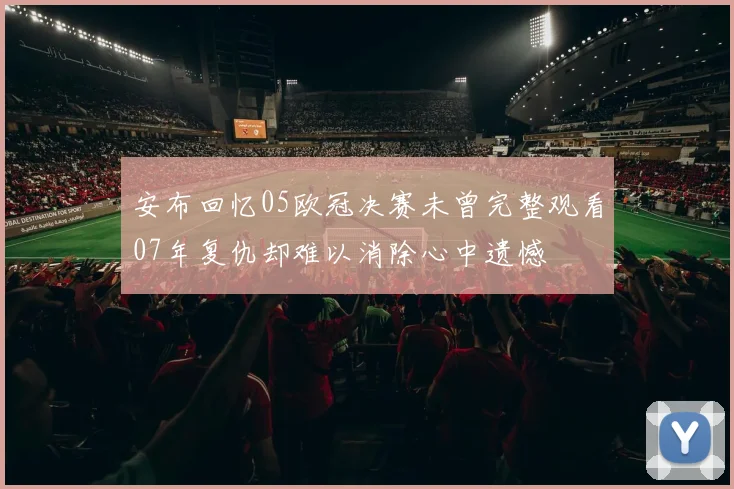 安布回忆05欧冠决赛未曾完整观看07年复仇却难以消除心中遗憾