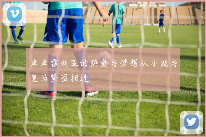 库库雷利亚的热爱与梦想从小就与皇马紧密相连