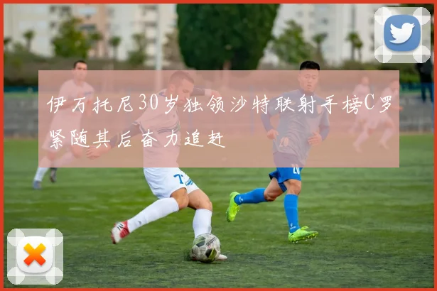 伊万托尼30岁独领沙特联射手榜C罗紧随其后奋力追赶