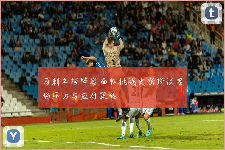 马刺年轻阵容面临挑战史密斯谈客场压力与应对策略