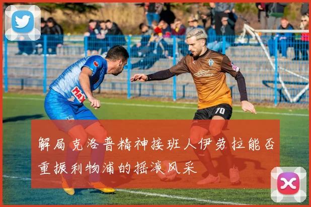 解局克洛普精神接班人伊劳拉能否重振利物浦的摇滚风采