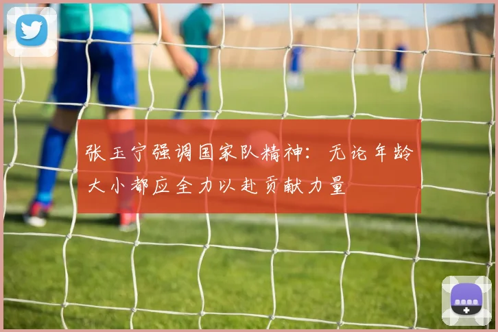张玉宁强调国家队精神：无论年龄大小都应全力以赴贡献力量