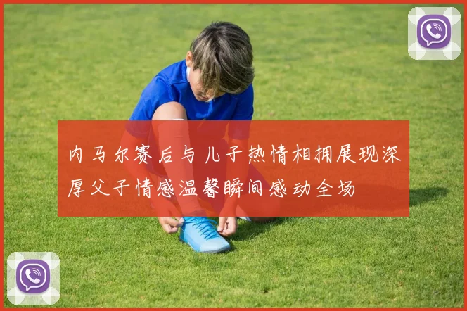 内马尔赛后与儿子热情相拥展现深厚父子情感温馨瞬间感动全场